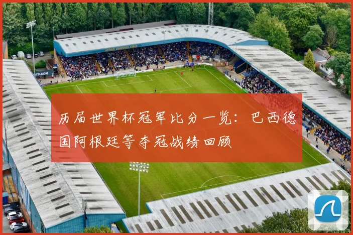 历届世界杯冠军比分一览：巴西德国阿根廷等夺冠战绩回顾
