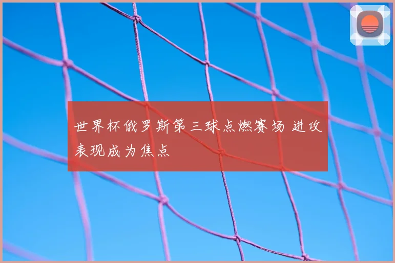 世界杯俄罗斯第三球点燃赛场 进攻表现成为焦点
