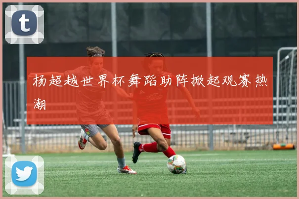 杨超越世界杯舞蹈助阵掀起观赛热潮