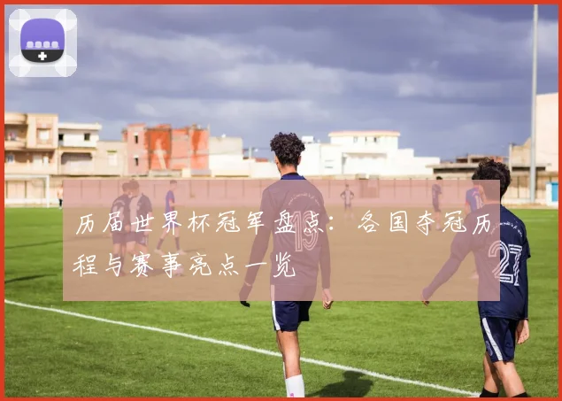 历届世界杯冠军盘点:各国夺冠历程与赛事亮点一览