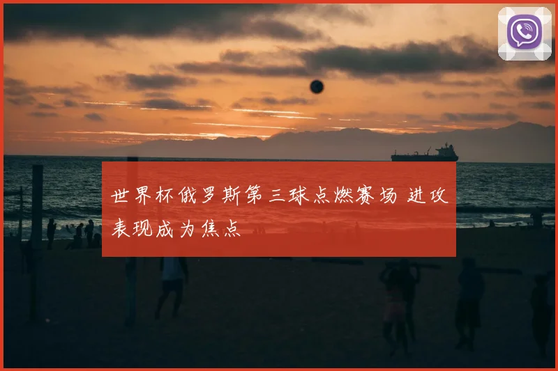 世界杯俄罗斯第三球点燃赛场 进攻表现成为焦点