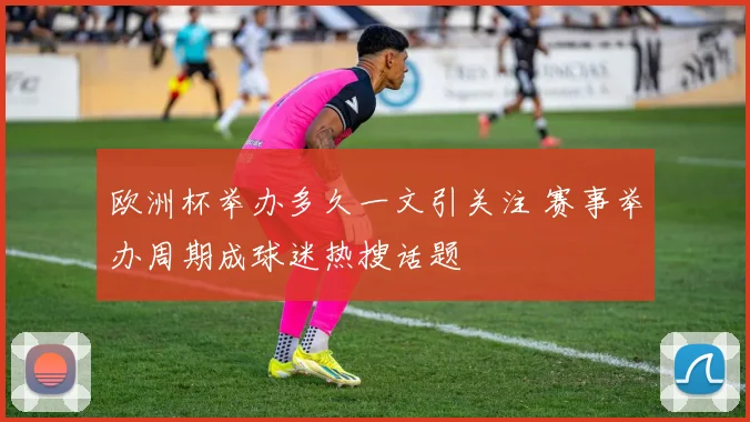 欧洲杯举办多久一文引关注 赛事举办周期成球迷热搜话题